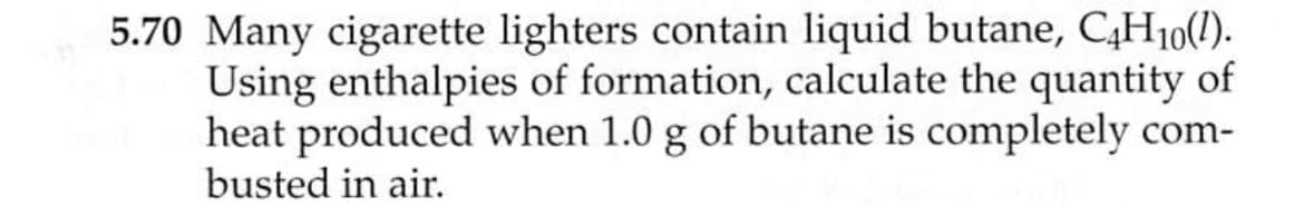 5.70 Many cigarette lighters contain liquid butane, C,H10(1).
Using enthalpies of formation, calculate the quantity of
heat produced when 1.0 g of butane is completely com-
busted in air.
