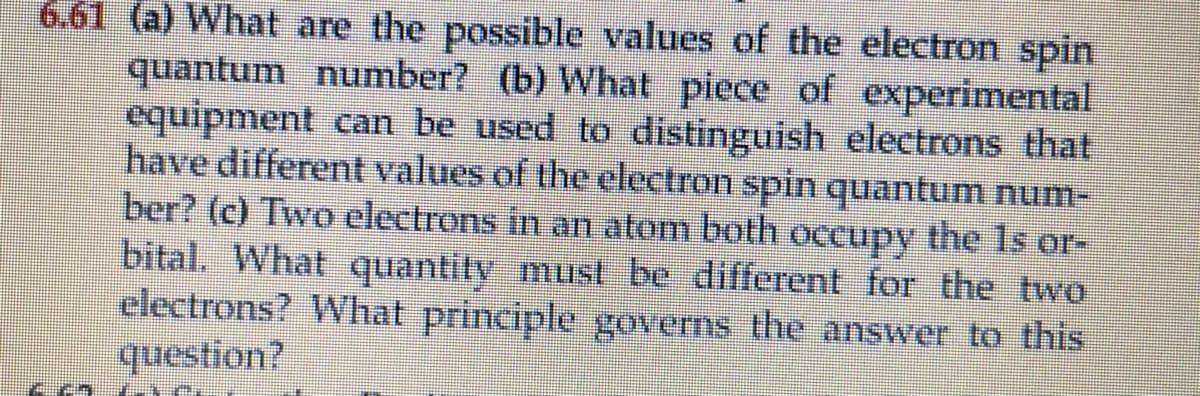 6.61 (a) What are the possible values of the electron spin
quantum number? (b) What piece of experimental
equipment can be used to distinguish electrons that
have different values of the electron spin quantum num-
ber? (c) Two electrons in an atom both occupy the 1s or-
bital. What quantity must be different for the two
electrons? What principle governs the answer to this
question?
