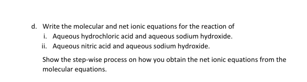 d. Write the molecular and net ionic equations for the reaction of
i. Aqueous hydrochloric acid and aqueous sodium hydroxide.
ii. Aqueous nitric acid and aqueous sodium hydroxide.
Show the step-wise process on how you obtain the net ionic equations from the
molecular equations.
