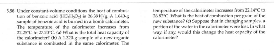 5.58 Under constant-volume conditions the heat of combus-
tion of benzoic acid (HC;H5O2) is 26.38 kJ/g. A 1.640-g
sample of benzoic acid is burned in a bomb calorimeter.
The temperature of the calorimeter increases from
22.25°C to 27.20°C. (a) What is the total heat capacity of
the calorimeter? (b) A 1.320-g sample of a new organic
substance is combusted in the same calorimeter. The
temperature of the calorimeter increases from 22.14°C to
26.82°C. What is the heat of combustion per gram of the
new substance? (c) Suppose that in changing samples, a
portion of the water in the calorimeter were lost. In what
way, if any, would this change the heat capacity of the
calorimeter?
