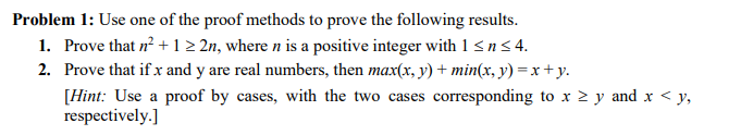 Problem 1: Use one of the proof methods to prove the following results.
1. Prove that n? +1 2 2n, where n is a positive integer with 1 < n< 4.
2. Prove that if x and y are real numbers, then max(x, y) + min(x, y) = x + y.
[Hint: Use a proof by cases, with the two cases corresponding to x 2 y and x < y,
respectively.]
