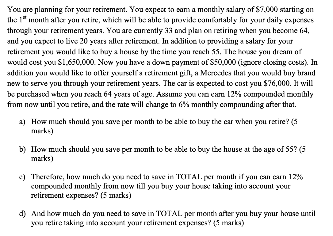 You are planning for your retirement. You expect to earn a monthly salary of $7,000 starting on
the 1st month after you retire, which will be able to provide comfortably for your daily expenses
through your retirement years. You are currently 33 and plan on retiring when you become 64,
and you expect to live 20 years after retirement. In addition to providing a salary for your
would like to buy a house by the time you reach 55. The house you dream of
would cost you $1,650,000. Now you have a down payment of $50,000 (ignore closing costs). In
addition you would like to offer yourself a retirement gift, a Mercedes that you would buy brand
new to serve you through your retirement years. The car is expected to cost you $76,000. It will
be purchased when you reach 64 years of age. Assume you can earn 12% compounded monthly
from now until you retire, and the rate will change to 6% monthly compounding after that.
retirement
you
a) How much should you save per month to be able to buy the car when you retire? (5
marks)
b) How much should you save per month to be able to buy the house at the age of 55? (5
marks)
c) Therefore, how much do you need to save in TOTAL per month if you can earn 12%
compounded monthly from now till you buy your house taking into account your
retirement expenses? (5 marks)
d) And how much do you need to save in TOTAL per month after you buy your house until
you retire taking into account your retirement expenses? (5 marks)
