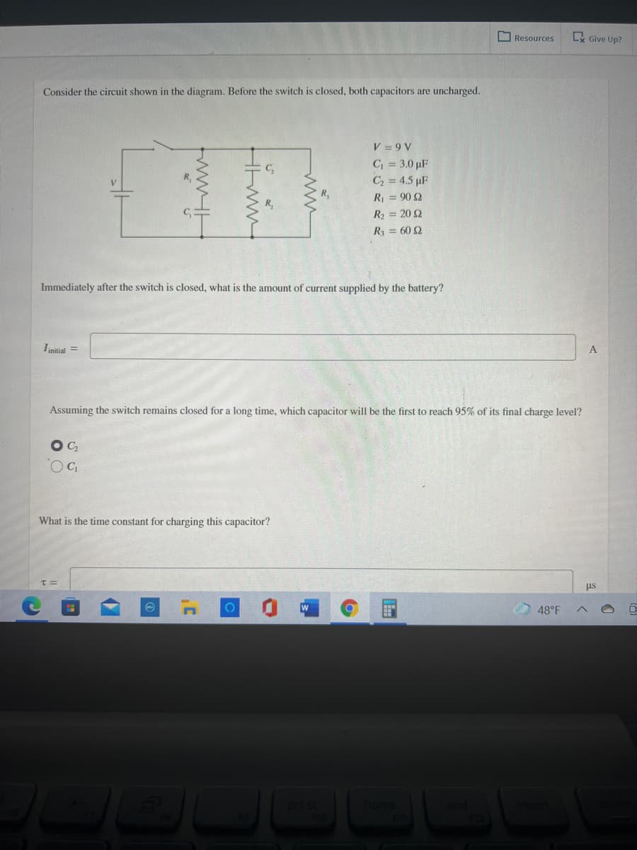 Resources
Lx Give Up?
Consider the circuit shown in the diagram. Before the switch is closed, both capacitors are uncharged.
V = 9 V
C = 3.0 pF
C, = 4.5 µF
R = 90 2
R2 = 20 2
R = 60 Q
Immediately after the switch is closed, what is the amount of current supplied by the battery?
Iinitial =
Assuming the switch remains closed for a long time, which capacitor will be the first to reach 95% of its final charge level?
OC,
What is the time constant for charging this capacitor?
us
48°F
