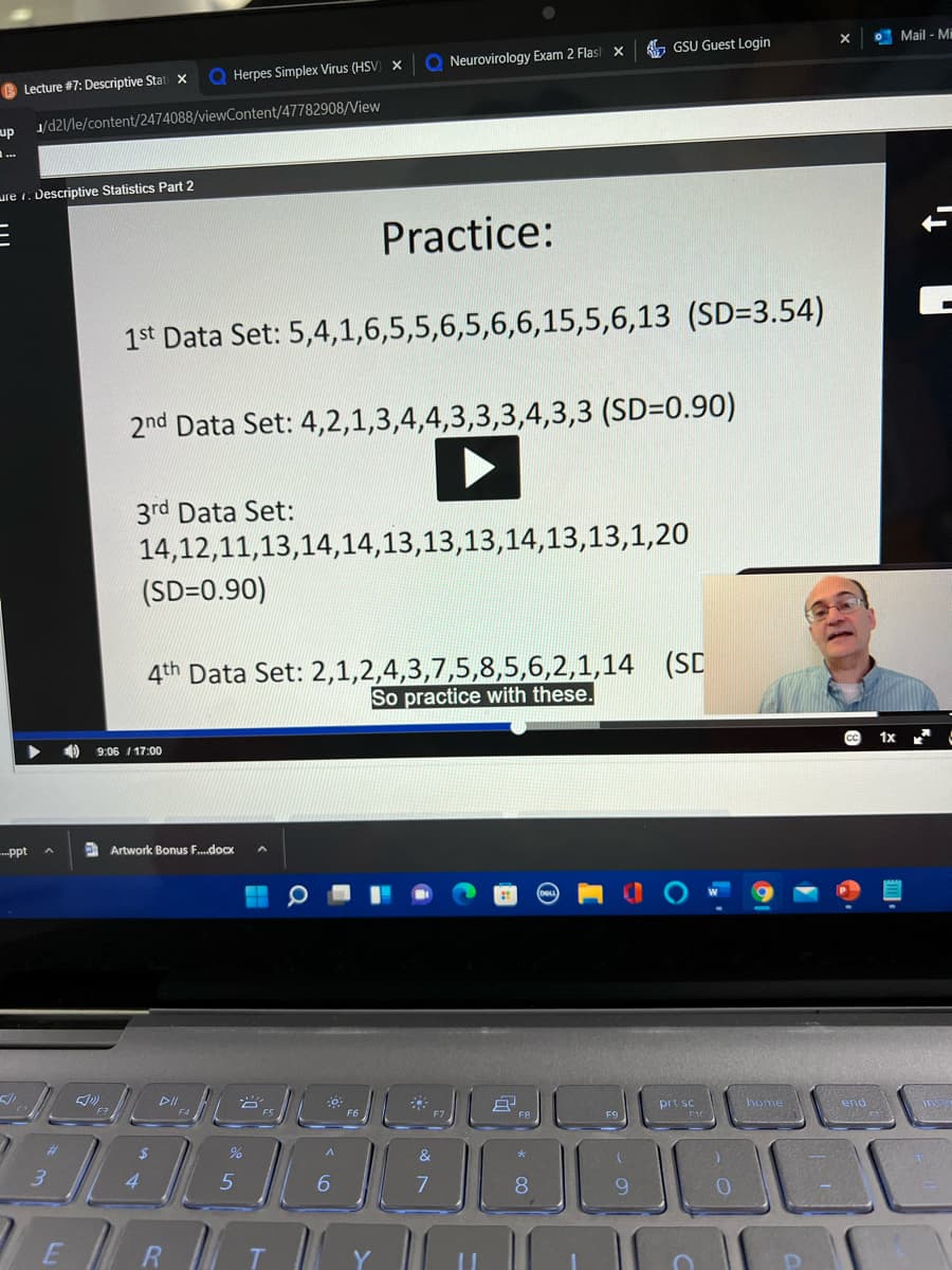 , GSU Guest Login
O Mail - Mi
Q Neurovirology Exam 2 Flas! x
Q Herpes Simplex Virus (HSV) x
B Lecture #7: Descriptive Stat x
up
J/d21/le/content/2474088/viewContent/47782908/View
ure 1: Descriptive Statistics Part 2
Practice:
1st Data Set: 5,4,1,6,5,5,6,5,6,6,15,5,6,13 (SD=3.54)
2nd Data Set: 4,2,1,3,4,4,3,3,3,4,3,3 (SD=0.90)
3rd Data Set:
14,12,11,13,14,14,13,13,13,14,13,13,1,20
(SD=0.90)
4th Data Set: 2,1,2,4,3,7,5,8,5,6,2,1,14 (SC
So practice with these.
9:06 /17:00
--ppt
A Artwork Bonus F.docx
prt sc
home
end
F9
%
&
6.
