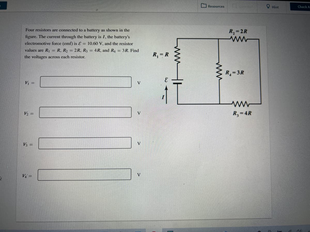 O Resources
O Hint
Check A
Four resistors are connected to a battery as shown in the
R,=2R
figure. The current through the battery is I, the battery's
electromotive force (emf) is E = 10.60 V, and the resistor
values are R1 = R, R2 = 2R, R3 = 4R, and R4 = 3R. Find
the voltages across each resistor.
R, = R
R= 3R
V =
V2 =
R,= 4R
V
V
V3 =
VA =
V
ww
ww
