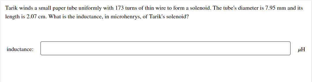 Tarik winds a small paper tube uniformly with 173 turns of thin wire to form a solenoid. The tube's diameter is 7.95 mm and its
length is 2.07 cm. What is the inductance, in microhenrys, of Tarik's solenoid?
inductance:
µH
