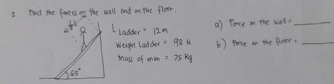 cs
Find the forces on the wall and on the floor.
L Ladder = 12m
Weight Ladder
Mass of man =
65°
98 N
75 kg
a) Force on the wall =
b) Force on the floor =