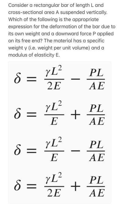 Consider a rectangular bar of length L and
cross-sectional area A suspended vertically.
Which of the following is the appropriate
expression for the deformation of the bar due to
its own weight and a downward force P applied
on its free end? The material has a specific
weight y (i.e. weight per unit volume) and a
modulus of elasticity E.
8 =
8 =
=
8 =
S
2
yL²
2E
yL²
E
+
yL²
2E
PL
AE
YE - PL
E
AE
+
PL
AE
PL
AE