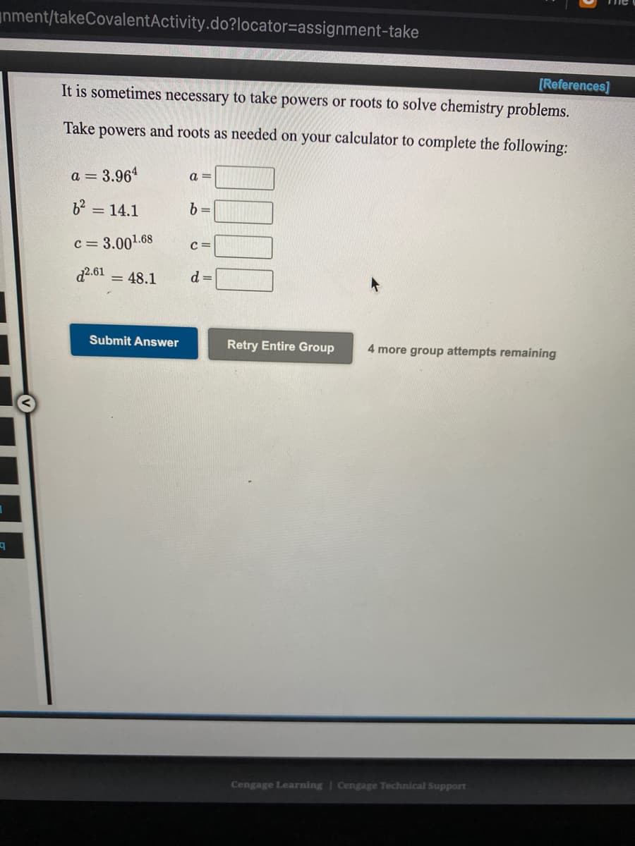 nment/takeCovalentActivity.do?locator=assignment-take
[References]
It is sometimes necessary to take powers or roots to solve chemistry problems.
Take powers and roots as needed on your calculator to complete the following:
a = 3.964
a =
b2 = 14.1
b =
c= 3.001.68
C =
d2.61
= 48.1
d =
Submit Answer
Retry Entire Group
4 more group attempts remaining
Cengage Learning | Cengage Technical Support
