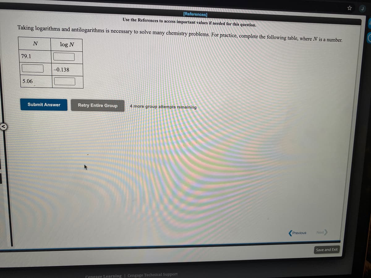 [References]
Use the References to access important values if needed for this question.
Taking logarithms and antilogarithms is necessary to solve many chemistry problems. For practice, complete the following table, where N is a number.
log N
79.1
-0.138
5.06
Submit Answer
Retry Entire Group
4 more group attempts remaining
Previous
Next
Save and Exit
Cengage Learning | Cengage Technical Support
