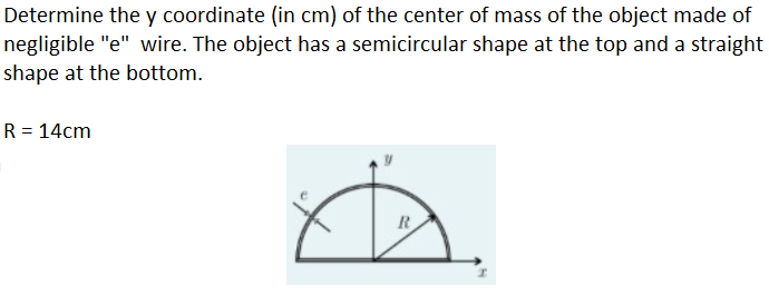 Determine the y coordinate (in cm) of the center of mass of the object made of
negligible "e" wire. The object has a semicircular shape at the top and a straight
shape at the bottom.
R = 14cm
R
