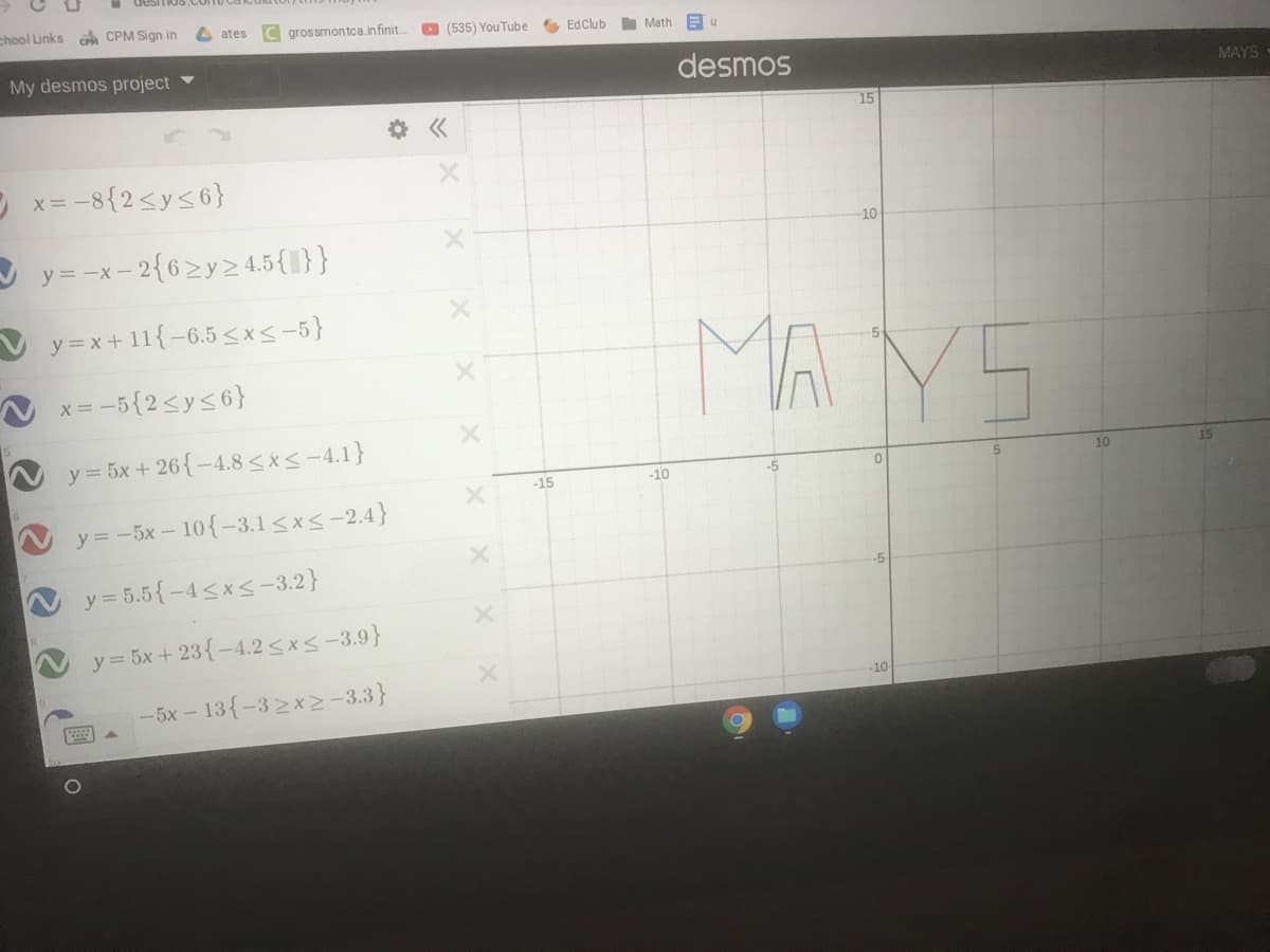 chool Links CPM Sign in
C grossmontca.infinit.
ates
O (535) You Tube
EdClub
Math
My desmos project
desmos
MAYS
15
O x= -8{2<y<6}
10
y = -x- 2{62y2 4.5{I}}
MA YS
V y=x+11{-6.5 <x< -5}
x = -5{2<y<6}
y = 5x + 26{-4.8<xs-4.1}
10
15
-15
-10
-5
y = -5x- 10{-3.l<x<-2.4}
y = 5.5{-4<x<-3.2}
-5
y = 5x + 23{-4.2 <x<-3.9}
-10
-5x- 13{-32x2-3.3}
