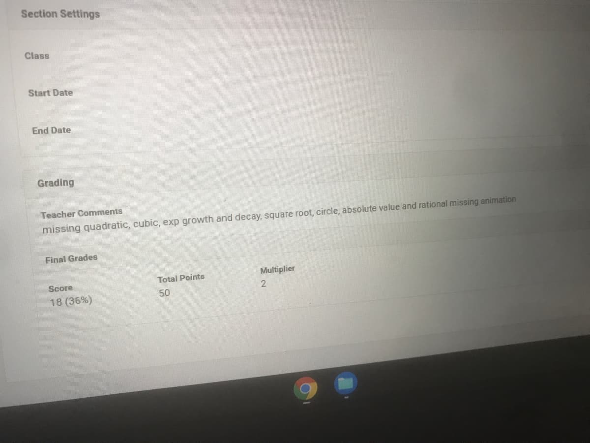 Section Settings
Class
Start Date
End Date
Grading
Teacher Comments
missing quadratic, cubic, exp growth and decay, square root, circle, absolute value and rational missing animation
Final Grades
Multiplier
Score
Total Points
50
18 (36%)
