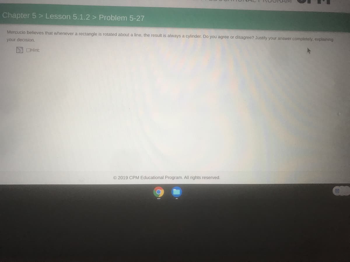 Chapter 5 > Lesson 5.1.2 > Problem 5-27
Mercucio believes that whenever a rectangle is rotated about a line, the result is always a cylinder. Do you agree or disagree? Justify your answer completely, explaining
your decision.
OHint:
© 2019 CPM Educational Program. All rights reserved.
