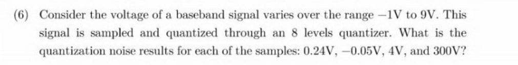 (6) Consider the voltage of a baseband signal varies over the range-1V to 9V. This
signal is sampled and quantized through an 8 levels quantizer. What is the
quantization noise results for each of the samples: 0.24V, -0.05V, 4V, and 300V?
