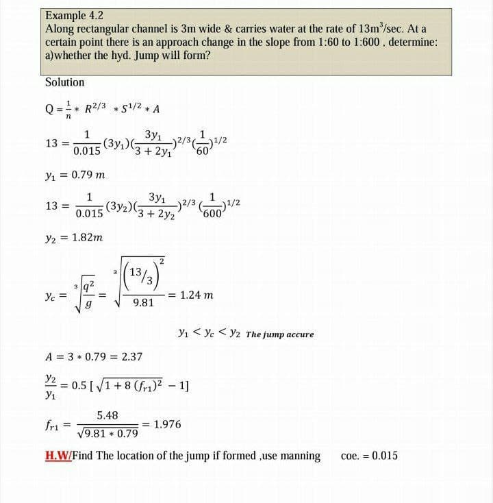 Example 4.2
Along rectangular channel is 3m wide & carries water at the rate of 13m/sec. At a
certain point there is an approach change in the slope from 1:60 to 1:600 , determine:
a)whether the hyd. Jump will form?
Solution
Q = * R2/3 * S1/2 A
n
3y1
1
(3y,)(:
13
0.015
3+ 2y1
Y1 = 0.79 m
1
3y1
13 =
(3y2)G
3+2y2
0.015
Y2 = 1.82m
2
(13/3)
3
3
Ye =
= 1.24 m
9.81
Y1 < Yc <Y2 The jump accure
A = 3 * 0.79 = 2.37
Y2
0.5 [ /1+ 8 (fr1)? – 1]
Y1
5.48
fri
= 1.976
!!
9.81 0.79
H.W/Find The location of the jump if formed ,use manning
coe.
= 0.015
