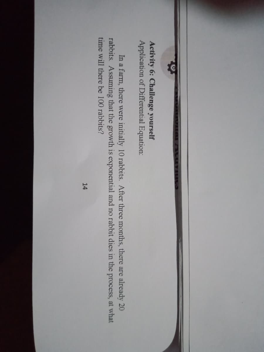 Activity 6: Challenge yourself
Application of Differential Equation:
In a farm, there were initially 10 rabbits. After three months, there are already 20
rabbits. Assuming that the growth is exponential and no rabbit dies in the process, at what
time will there be 100 rabbits?
14