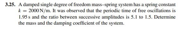 3.25. A damped single degree of freedom mass-spring system has a spring constant
k = 2000 N/m. It was observed that the periodic time of free oscillations is
1.95 s and the ratio between successive amplitudes is 5.1 to 1.5. Determine
the mass and the damping coefficient of the system.
