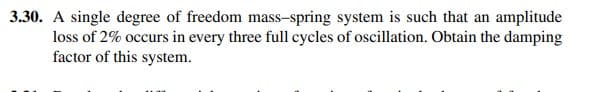 3.30. A single degree of freedom mass-spring system is such that an amplitude
loss of 2% occurs in every three full cycles of oscillation. Obtain the damping
factor of this system.
