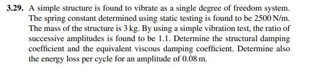 3.29. A simple structure is found to vibrate as a single degree of freedom system.
The spring constant determined using static testing is found to be 2500 N/m.
The mass of the structure is 3 kg. By using a simple vibration test, the ratio of
successive amplitudes is found to be 1.1. Determine the structural damping
coefficient and the equivalent viscous damping coefficient. Determine also
the energy loss per cycle for an amplitude of 0.08 m.
