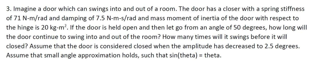 3. Imagine a door which can swings into and out of a room. The door has a closer with a spring stiffness
of 71 N-m/rad and damping of 7.5 N-m-s/rad and mass moment of inertia of the door with respect to
the hinge is 20 kg-m?. If the door is held open and then let go from an angle of 50 degrees, how long will
the door continue to swing into and out of the room? How many times will it swings before it will
closed? Assume that the door is considered closed when the amplitude has decreased to 2.5 degrees.
Assume that small angle approximation holds, such that sin(theta) = theta.
%3D
