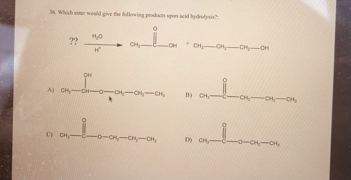 36. Which ester would give the following products upon acid hydrolysis?:
??
+
CH3
C
OH
CH3-CH2-CH2-OH
H+
H₂O
OH
A) CH3 CH-O-CH2-CH2-CH3
O
B) CH37
O:
CH2
-CH2-CH3
C)
CH31
C
-O-CH2-CH2-CH3
D) CH3 C -O-CH2-CH3