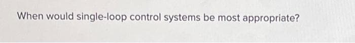 When would single-loop control systems be most appropriate?