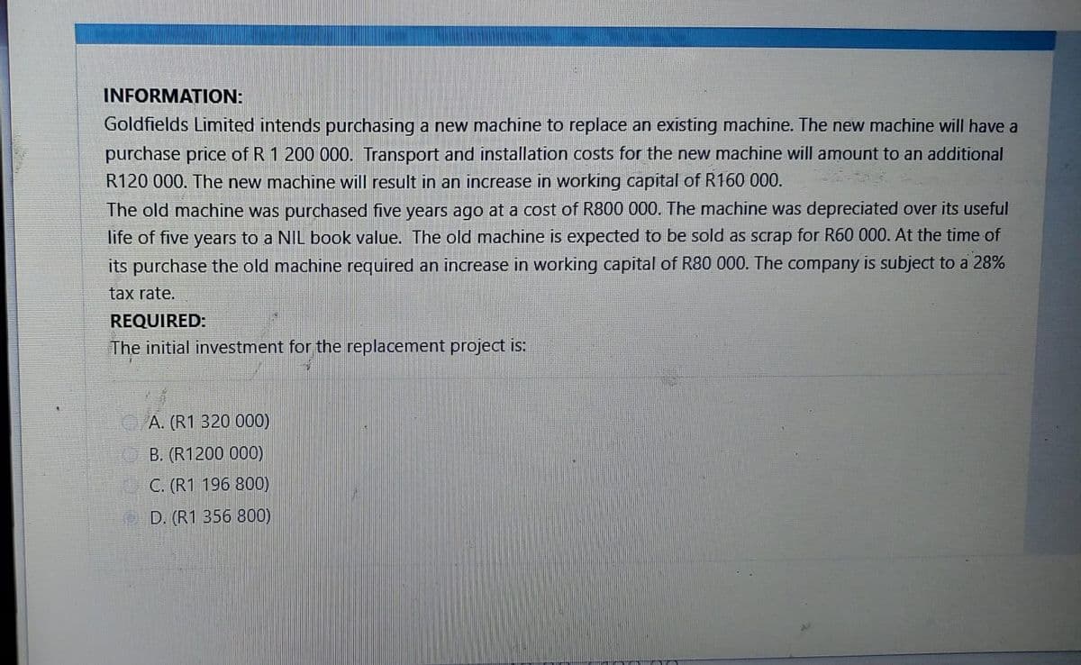 INFORMATION:
Goldfields Limited intends purchasing a new machine to replace an existing machine. The new machine will have a
purchase price of R 1 200 000. Transport and installation costs for the new machine will amount to an additional
R120 000. The new machine will result in an increase in working capital of R160 000.
The old machine was purchased five years ago at a cost of R800 000. The machine was depreciated over its useful
life of five years to a NIL book value. The old machine is expected to be sold as scrap for R60 000. At the time of
its purchase the old machine required an increase in working capital of R80 000. The company is subject to a 28%
tax rate.
REQUIRED:
The initial investment for the replacement project is:
A. (R1 320 000)
B. (R1200 000)
C. (R1 196 800)
D. (R1 356 800)