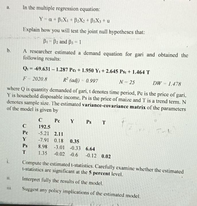 b.
i.
In the multiple regression equation:
Q=-69.631-1.287 Pc + 1.950 Y₁+2.645 Pst + 1.464 T
F
2020.8
R² (adj) - 0.997
N = 25
DW = 1.478
where Q is quantity demanded of gari, t denotes time period, Pc is the price of gari.
Y is household disposable income, Ps is the price of maize and T is a trend term. N
denotes sample size. The estimated variance-covariance matrix of the parameters
of the model is given by
Pc Y Ps T
II.
Y=a + B₁X₁ + B₂X2 + B3X3 + u
Explain how you will test the joint null hypotheses that:
B1-B2 and 33=1
A researcher estimated a demand equation for gari and obtained the
following results:
C
Pe
Y
Ps
T
C
192.5
-5.21 2.11
-7.91 0.18 0.35
8.98 -3.01 -0.33 6.64
1.35 -0.02 -0.6 -0.12 0.02
Compute the estimated t-statistics. Carefully examine whether the estimated
1-statistics are significant at the 5 percent level.
Interpret fully the results of the model.
Suggest any policy implications of the estimated model.