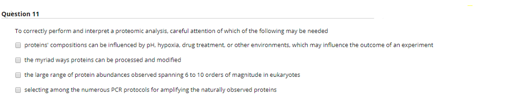 Question 11
To correctly perform and interpret a proteomic analysis, careful attention of which of the following may be needed
proteins' compositions can be influenced by pH, hypoxia, drug treatment, or other environments, which may influence the outcome of an experiment
the myriad ways proteins can be processed and modified
the large range of protein abundances observed spanning 6 to 10 orders of magnitude in eukaryotes
selecting among the numerous PCR protocols for amplifying the naturally observed proteins