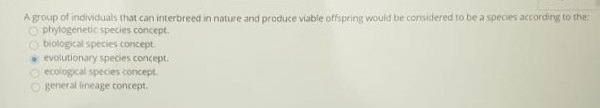 A group of individuals that can interbreed in nature and produce viable offspring would be considered to be a species according to the
Ophylogenetic species concept.
Obiological species concept.
evolutionary species concept.
Oecological species concept.
general lineage concept.