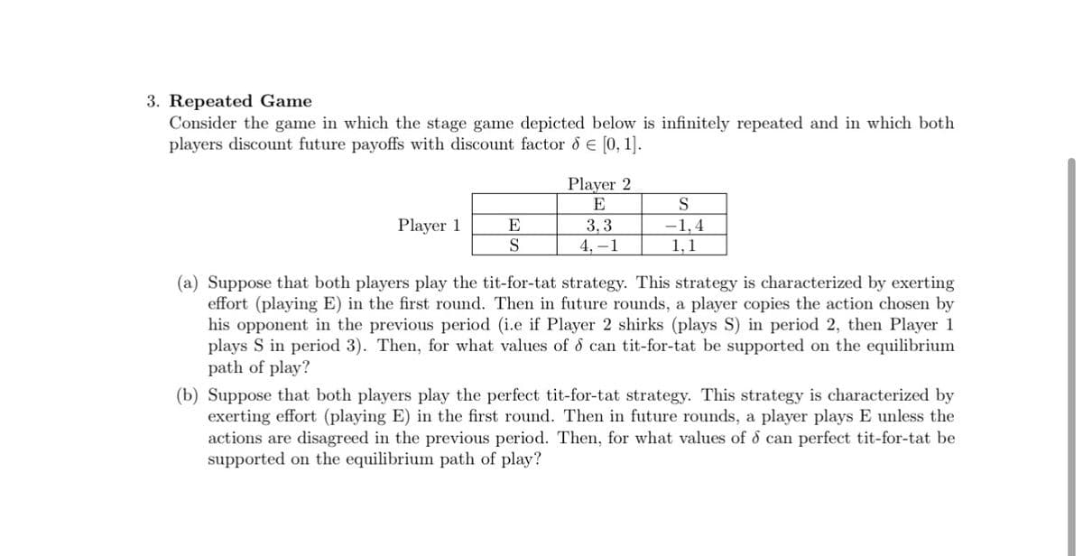 3. Repeated Game
Consider the game in which the stage game depicted below is infinitely repeated and in which both
players discount future payoffs with discount factor 6 € [0, 1].
Player 1
E
S
Player 2
E
3,3
4, -1
S
-1.4
1,1
(a) Suppose that both players play the tit-for-tat strategy. This strategy is characterized by exerting
effort (playing E) in the first round. Then in future rounds, a player copies the action chosen by
his opponent in the previous period (i.e if Player 2 shirks (plays S) in period 2, then Player 1
plays S in period 3). Then, for what values of d can tit-for-tat be supported on the equilibrium
path of play?
(b) Suppose that both players play the perfect tit-for-tat strategy. This strategy is characterized by
exerting effort (playing E) in the first round. Then in future rounds, a player plays E unless the
actions are disagreed in the previous period. Then, for what values of d can perfect tit-for-tat be
supported on the equilibrium path of play?