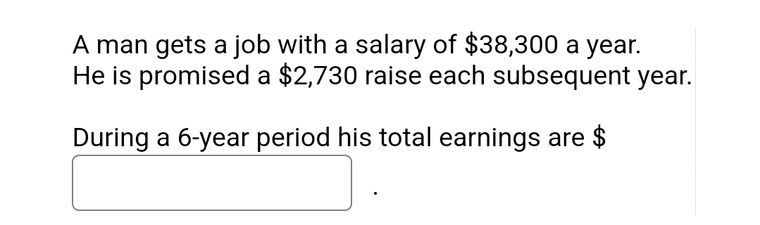 A man gets a job with a salary of $38,300 a year.
He is promised a $2,730 raise each subsequent year.
During a 6-year period his total earnings are $