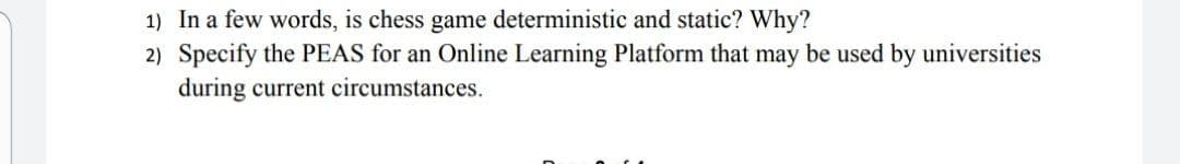 1) In a few words, is chess game deterministic and static? Why?
2) Specify the PEAS for an Online Learning Platform that may be used by universities
during current circumstances.
