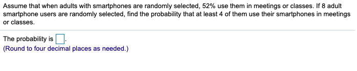 Assume that when adults with smartphones are randomly selected, 52% use them in meetings or classes. If 8 adult
smartphone users are randomly selected, find the probability that at least 4 of them use their smartphones in meetings
or classes.
The probability is
(Round to four decimal places as needed.)
