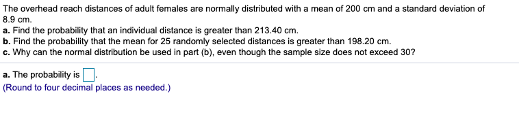 The overhead reach distances of adult females are normally distributed with a mean of 200 cm and a standard deviation of
8.9 cm.
a. Find the probability that an individual distance is greater than 213.40 cm.
b. Find the probability that the mean for 25 randomly selected distances is greater than 198.20 cm.
c. Why can the normal distribution be used in part (b), even though the sample size does not exceed 30?
a. The probability is
(Round to four decimal places as needed.)
