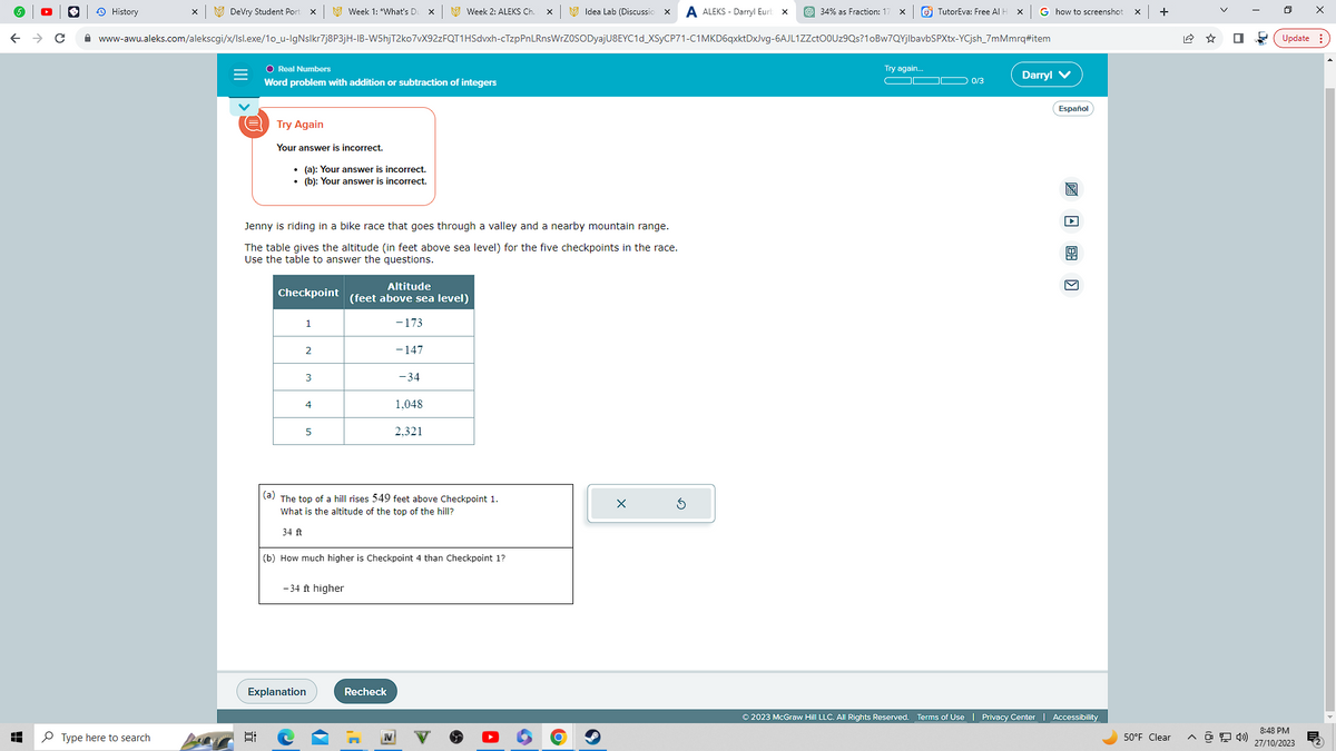 ← → C
History
DeVry Student Port X
Type here to search
www-awu.aleks.com/alekscgi/x/Isl.exe/10_u-IgNslkr7j8P3jH-IB-W5hjT2ko7vX92zFQT1HSdvxh-cTzpPnLRnsWrZOSODyaj
I
O Real Numbers
Word problem with addition or subtraction of integers
Try Again
Your answer is incorrect.
• (a): Your answer is incorrect.
• (b): Your answer is incorrect.
Checkpoint
1
Jenny is riding in a bike race that goes through a valley and a nearby mountain range.
The table gives the altitude (in feet above sea level) for the five checkpoints in the race.
Use the table to answer the questions.
2
Week 1: *What's Du X
3
4
5
-34 ft higher
Explanation
Week 2: ALEKS Ch.
Altitude
(feet above sea level)
- 173
-147
-34
1,048
(a) The top of a hill rises 549 feet above Checkpoint 1.
What is the altitude of the top of the hill?
34 ft
Recheck
2,321
(b) How much higher is Checkpoint 4 than Checkpoint 1?
Idea Lab (Discussio X A ALEKS- Darryl Eurl
U8EYC1d_XSyCP71-C1MKD6qxktDxJvg-6AJL1ZZctO0Uz9Qs?1oBw7QYjlbavbSPXtx-YCjsh_7mMmrq#item
X
34% as Fraction: X
G
TutorEva: Free Al H X G how to screenshot
Try again...
OD 0/3
Darryl V
Español
0
Ⓒ2023 McGraw Hill LLC. All Rights Reserved. Terms of Use | Privacy Center | Accessibility
X +
>
50°F Clear ^ @ 4»)
I
Update:
8:48 PM
27/10/2023