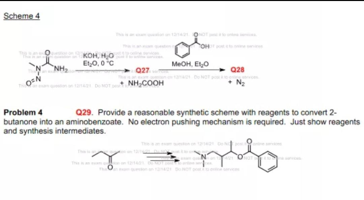 Scheme 4
Thsan em quion on 121421 ONOT p o ont ra
This ian questen
OHposteto e servis
onKOH, HO
Et,0, 0 °C
a ici
Nw arvices
MEOH, Et,0
NH2
Q27
Q28
ana Do NOT posa ko arervoes
N2
an exam queston on 1241 Do NOT p
NH,COOH
Problem 4
Q29. Provide a reasonable synthetic scheme with reagents to convert 2-
butanone into an aminobenzoate. No electron pushing mechanism is required. Just show reagents
and synthesis intermediates.
This is an esem queston on 12421 Do N posentre seo
Th is an 12 n o
m Nan ONaT servs
Thean m qon on 121421 De NOT os n
The exam queston on 121421 Do NOT postto ore services

