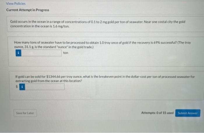 View Policies
Current Attempt in Progress
Gold occurs in the ocean in a range of concentrations of 0.1 to 2 mg gold per ton of seawater. Near one costal city the gold
concentration in the ocean is 1.6 mg/ton.
How many tons of seawater have to be processed to obtain 1.0 troy once of gold if the recovery is 69% successful? (The troy
ounce, 31.1 g, is the standard "ounce" in the gold trade.)
ton
If gold can be sold for $1344.66 per troy ounce, what is the breakeven point in the dollar-cost per ton of processed seawater for
extracting gold from the ocean at this location?
Save for Later
Attempts: 0 of 15 used
Submit Answer
