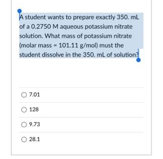 A student wants to prepare exactly 350. ml
of a 0.2750 M aqueous potassium nitrate
solution. What mass of potassium nitrate
(molar mass = 101.11 g/mol) must the
student dissolve in the 350. mL of solution?
7.01
128
O 9.73
28.1
