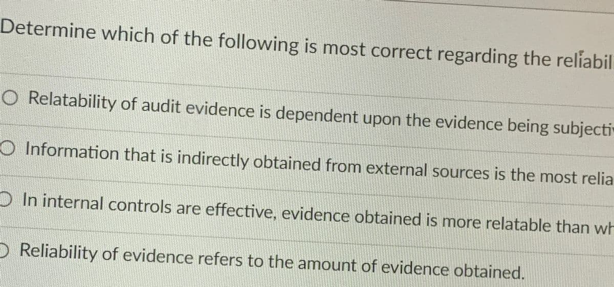 Determine which of the following is most correct regarding the reliabili
O Relatability of audit evidence is dependent upon the evidence being subjecti
O Information that is indirectly obtained from external sources is the most relia
In internal controls are effective, evidence obtained is more relatable than wh
D Reliability of evidence refers to the amount of evidence obtained.