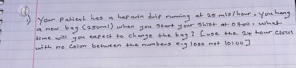 Your patient has a hep arin drip running at 25 mls/ hour oyou hang
a new
bag C250ml) when
Shift at0700.whet
? Cuse the 24 hour Clucs
Start
you
you esepect to change the bag
with no Colon betwreen the numbers e.g lo00 not l0:00]
your
time wilI
