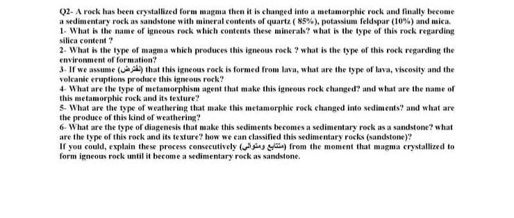 Q2- A rock has been crystallized form magma then it is changed into a metamorphie rock and finally become
a sedimentary rock as sandstone with mineral contents of quartz ( 85%), potassium feldspar (10%) and mica.
1- What is the ame of igneous rock which contents these minerals? what is the type of this rock regarding
silica content ?
2- What is the type of magma which produces this igneous rock ? what is the type of this rock regarding the
environment of formation?
3. If we assume ( ) that this igneous rock is formed from lava, what are the type of lava, viscosity and the
volcanic eruptions produce this igneous rock?
4- What are the type of metamorphism agent that make this igneous rock changed? and what are the name of
this metamorphic rock and its texture?
5- What are the type of weathering that make this metamorphic rock changed into sediments? and what are
the produce of this kind of weathering?
6- What are the type of diagenesis that make this sediments becomes a sedimentary rock as a sandstone? what
are the type of this rock and its texture? how we can classified this sedimentary rocks (sandstone)?
If you could, explain these process consecutively (iag ia) from the moment that magma crystallized to
form igneous rock until it become a sedimentary rock as sandstone.
