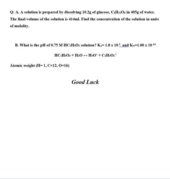 Q: A. A solution is prepared by dissolving 10.2g of glucose, CoH12O6 in 405g of water.
The final volume of the solution is 414ml. Find the concentration of the solution in units
of molality.
B. What is the pH of 0.75 M HC:H3O2 solution? K.= 1.8 x 105 and Kw=1.00 x 10-14
HC:H3O2 + H2O + H3O* + C:H302
Atomic weight (H= 1, C=12, 0-16)
Good Luck
