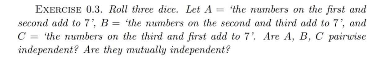 EXERCISE 0.3. Roll three dice. Let A :
= 'the numbers on the first and
second add to 7', B = 'the numbers on the second and third add to 7', and
C = 'the numbers on the third and first add to 7'. Are A, B, C pairwise
independent? Are they mutually independent?
