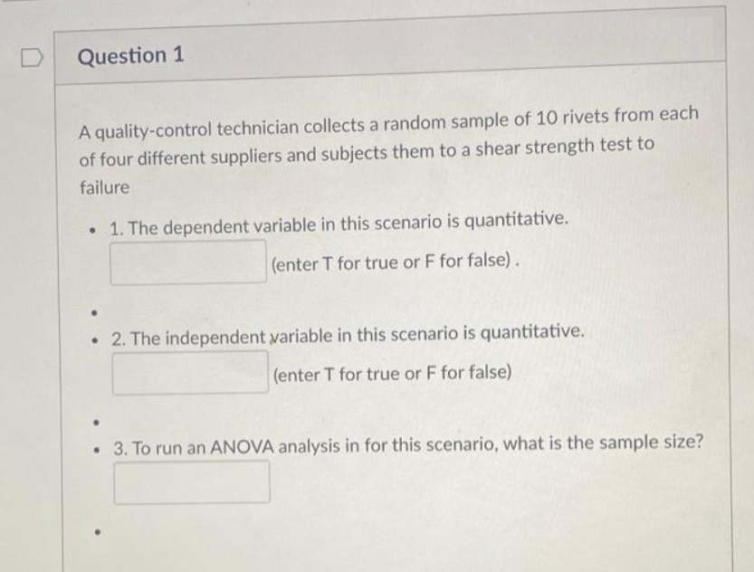 Question 1
A quality-control technician collects a random sample of 10 rivets from each
of four different suppliers and subjects them to a shear strength test to
failure
• 1. The dependent variable in this scenario is quantitative.
(enter T for true or F for false).
2. The independent variable in this scenario is quantitative.
(enter T for true or F for false)
• 3. To run an ANOVA analysis in for this scenario, what is the sample size?
