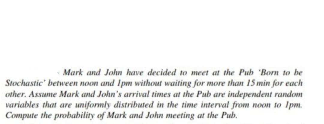 Mark and John have decided to meet at the Pub 'Born to be
Stochastic' between noon and 1pm without waiting for more than 15 min for each
other. Assume Mark and John's arrival times at the Pub are independent random
variables that are uniformly distributed in the time interval from noon to 1pm.
Compute the probability of Mark and John meeting at the Pub.