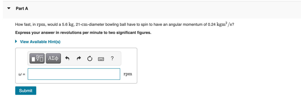 Part A
How fast, in rpm, would a 5.6 kg, 21-cm-diameter bowling ball have to spin to have an angular momentum of 0.24 kgm²/s?
Express your answer in revolutions per minute to two significant figures.
► View Available Hint(s)
W =
17| ΑΣΦ
VE
Submit
?
rpm