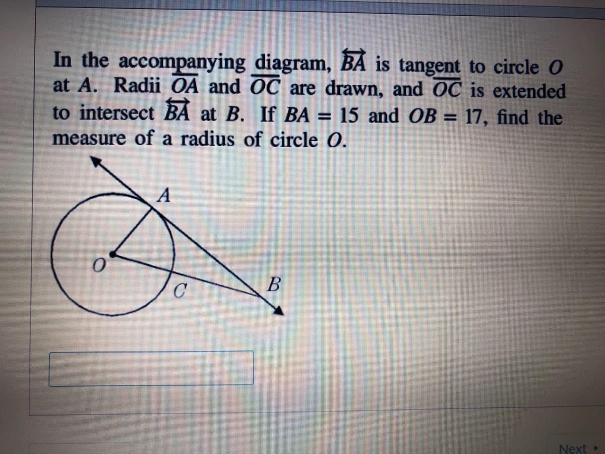 In the accompanying diagram, BÁ is tangent to circle O
at A. Radii OA and OC are drawn, and OC is extended
to intersect BÁ at B. If BA = 15 and OB = 17, find the
measure of a radius of circle O.
A
В
Next
