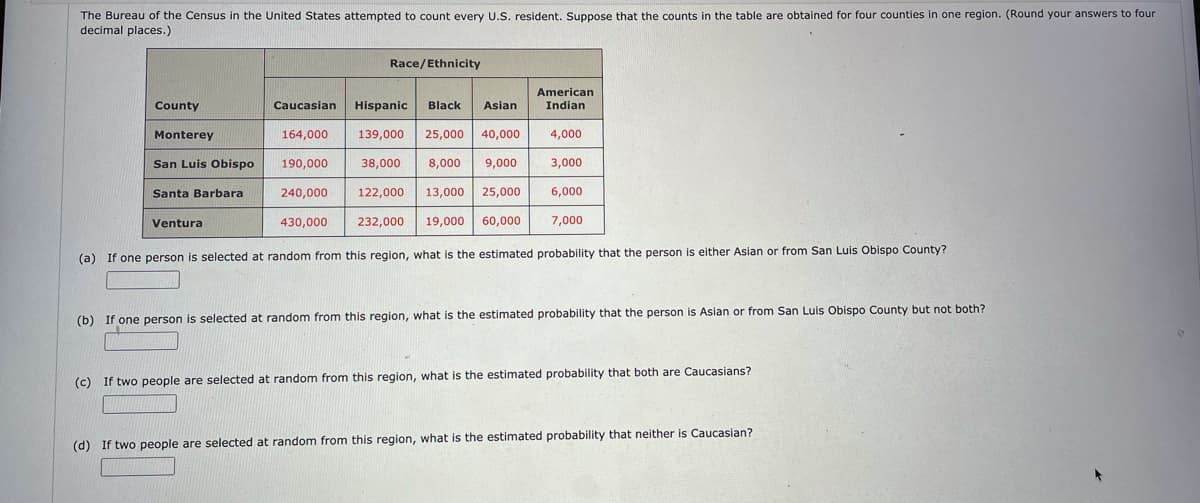 The Bureau of the Census in the United States attempted to count every U.S. resident. Suppose that the counts in the table are obtained for four counties in one region. (Round your answers to four
decimal places.)
Race/Ethnicity
American
County
Caucasian
Hispanic
Black
Asian
Indian
Monterey
164,000
139,000
25,000
40,000
4,000
San Luis Obispo
190,000
38,000
8,000
9,000
3,000
Santa Barbara
240,000
122,000
13,000
25,000
6,000
Ventura
430,000
232,000
19,000
60,000
7,000
(a) If one person is selected at random from this region, what is the estimated probability that the person is either Asian or from San Luis Obispo County?
(b) If one person is selected at random from this region, what is the estimated probability that the person is Asian or from San Luis Obispo County but not both?
(c) If two people are selected at random from this region, what is the estimated probability that both are Caucasians?
(d) If two people are selected at random from this region, what is the estimated probability that neither is Caucasian?
